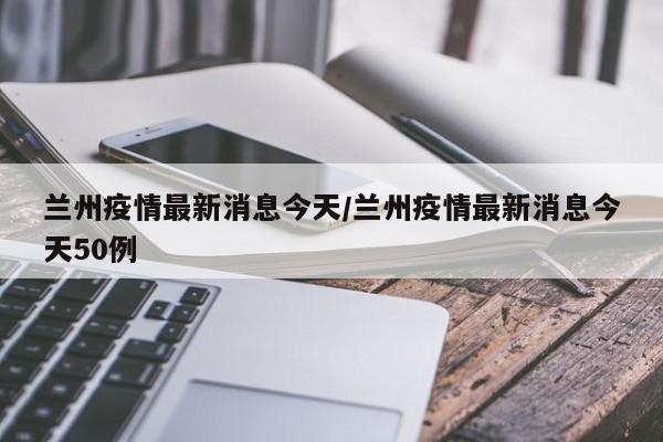 兰州疫情最新消息今天/兰州疫情最新消息今天50例
