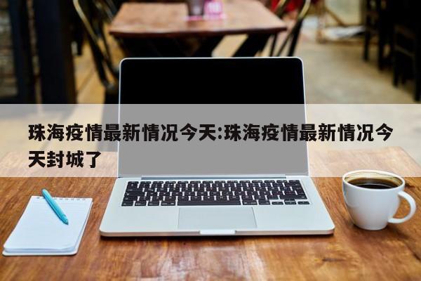 珠海疫情最新情况今天:珠海疫情最新情况今天封城了