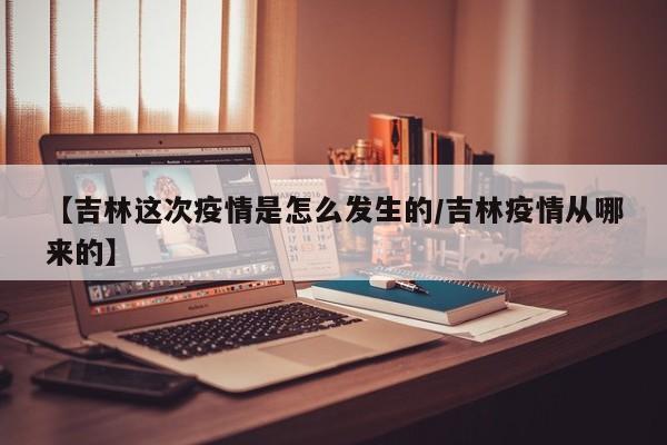 【吉林这次疫情是怎么发生的/吉林疫情从哪来的】