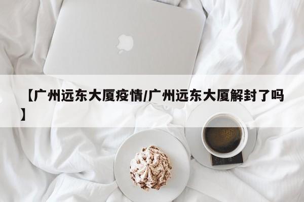 【广州远东大厦疫情/广州远东大厦解封了吗】