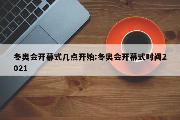 冬奥会开幕式几点开始:冬奥会开幕式时间2021