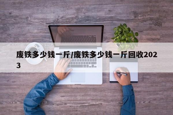 废铁多少钱一斤/废铁多少钱一斤回收2023