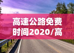 高速公路免费时间2020/高速公路免费时间2026年几号开始 高速公路免费时间2020/高速公路免费时间2026年几号开始