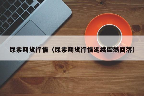 尿素期货行情(尿素期货行情延续震荡回落)