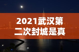2021武汉第二次封城是真的吗/2021年武汉第二次封城 2021武汉第二次封城是真的吗/2021年武汉第二次封城