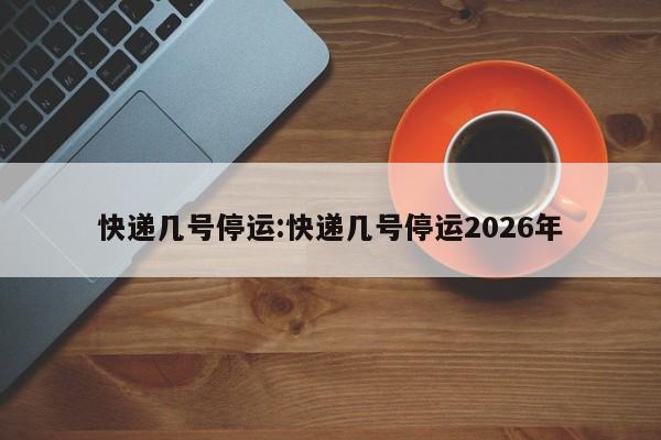 快递几号停运:快递几号停运2026年