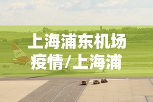 上海浦东机场疫情/上海浦东机场疫情怎么样了