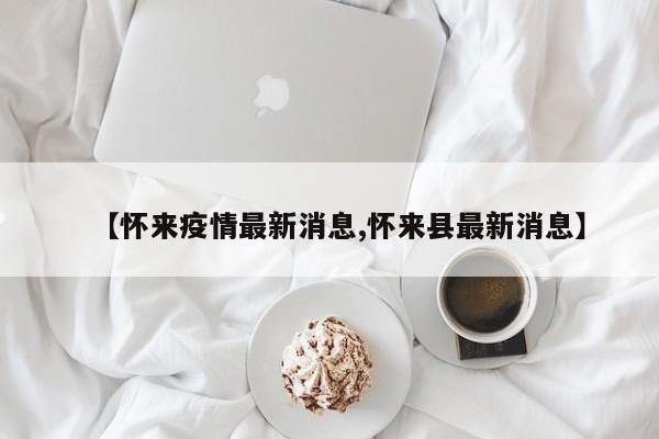 【怀来疫情最新消息,怀来县最新消息】