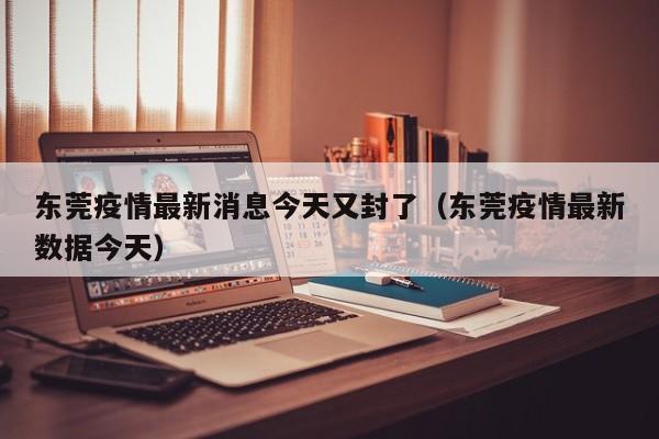 东莞疫情最新消息今天又封了(东莞疫情最新数据今天)