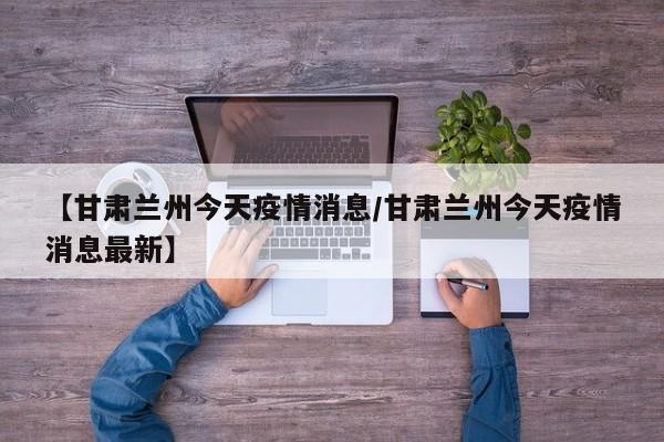 【甘肃兰州今天疫情消息/甘肃兰州今天疫情消息最新】
