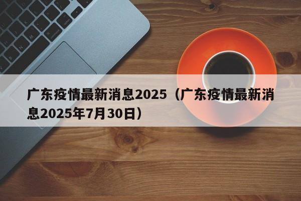 广东疫情最新消息2025(广东疫情最新消息2025年7月30日)
