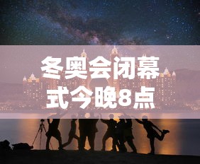 冬奥会闭幕式今晚8点开始 冬奥会闭幕式今晚8点开始