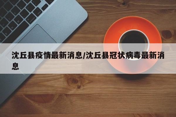 沈丘县疫情最新消息/沈丘县冠状病毒最新消息
