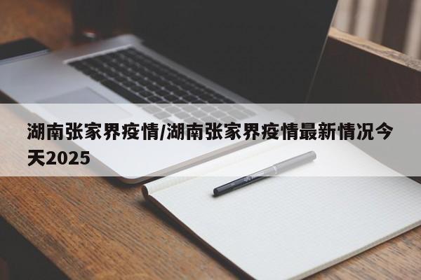 湖南张家界疫情/湖南张家界疫情最新情况今天2025
