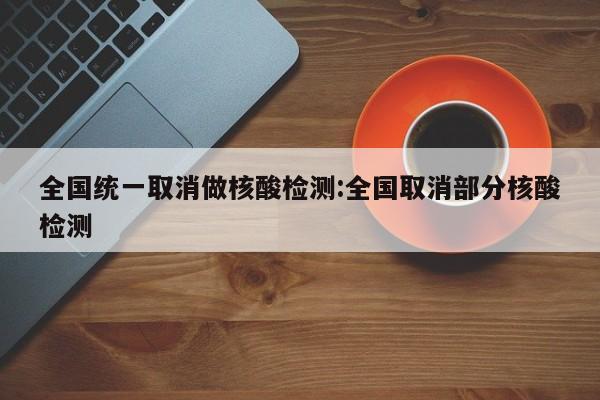 全国统一取消做核酸检测:全国取消部分核酸检测