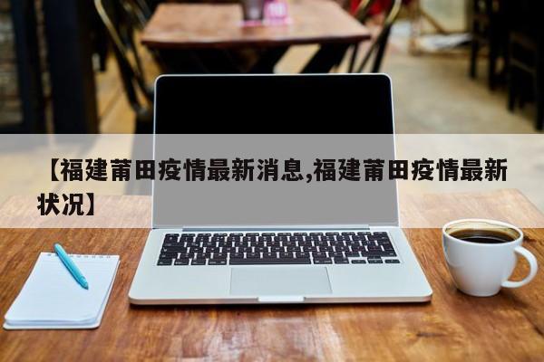 【福建莆田疫情最新消息,福建莆田疫情最新状况】