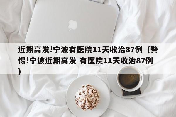 近期高发!宁波有医院11天收治87例(警惕!宁波近期高发 有医院11天收治87例)