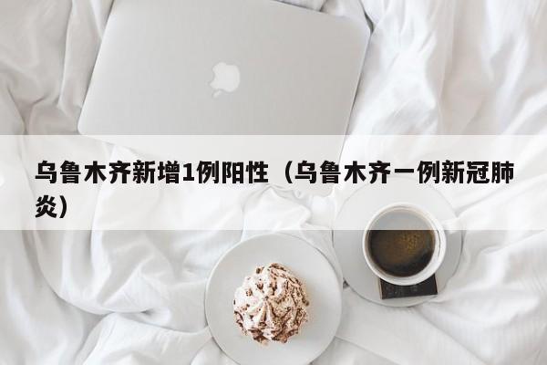 乌鲁木齐新增1例阳性(乌鲁木齐一例新冠肺炎)