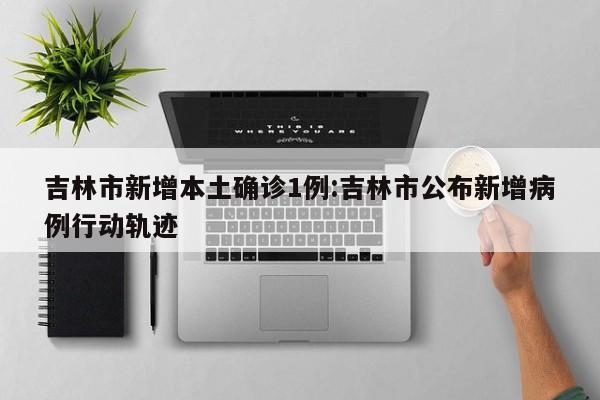 吉林市新增本土确诊1例:吉林市公布新增病例行动轨迹