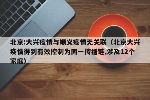 北京:大兴疫情与顺义疫情无关联(北京大兴疫情得到有效控制为同一传播链,涉及12个家庭)