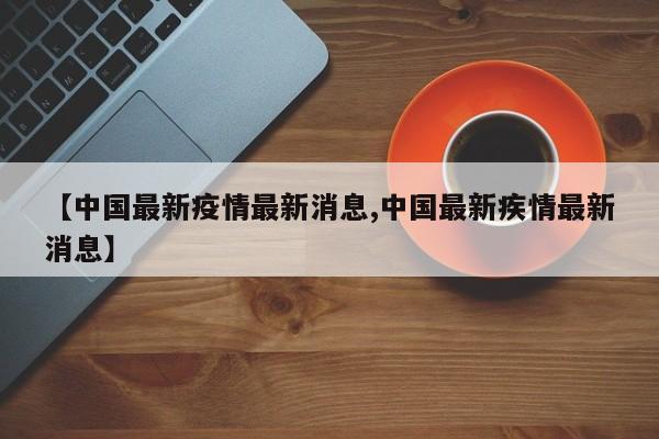 【中国最新疫情最新消息,中国最新疾情最新消息】