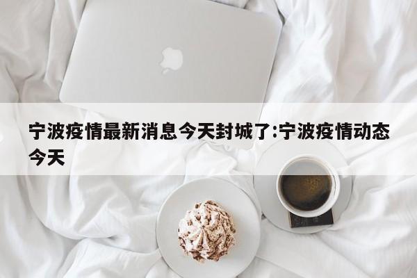 宁波疫情最新消息今天封城了:宁波疫情动态今天