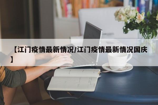 【江门疫情最新情况/江门疫情最新情况国庆】