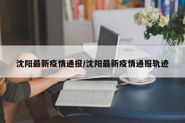 沈阳最新疫情通报/沈阳最新疫情通报轨迹