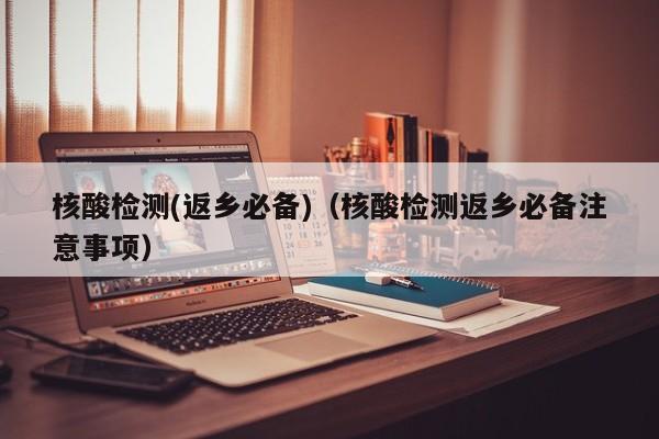 核酸检测(返乡必备)(核酸检测返乡必备注意事项)