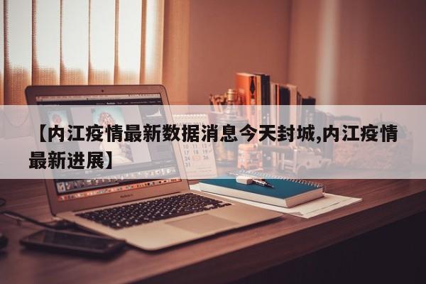 【内江疫情最新数据消息今天封城,内江疫情最新进展】