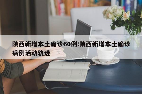 陕西新增本土确诊60例:陕西新增本土确诊病例活动轨迹
