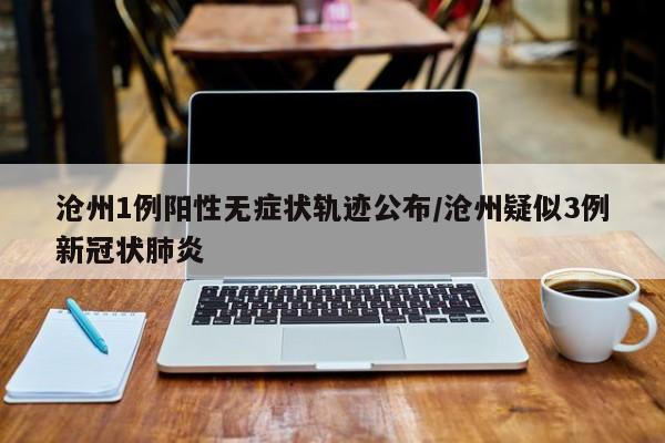 沧州1例阳性无症状轨迹公布/沧州疑似3例新冠状肺炎