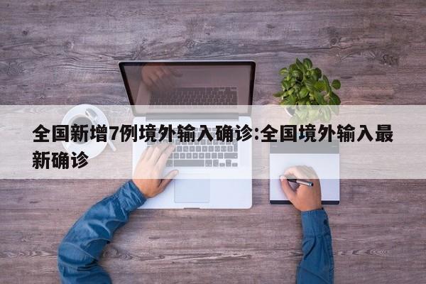 全国新增7例境外输入确诊:全国境外输入最新确诊