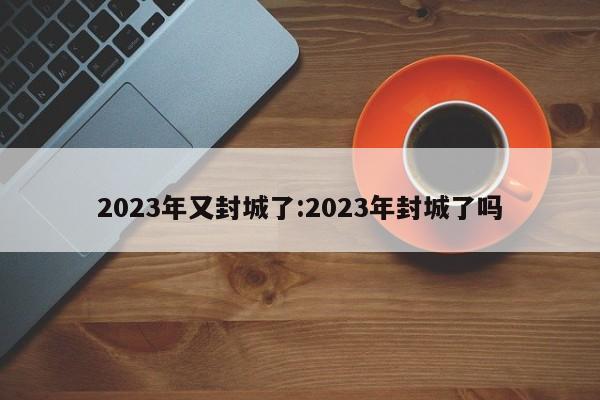 2023年又封城了:2023年封城了吗