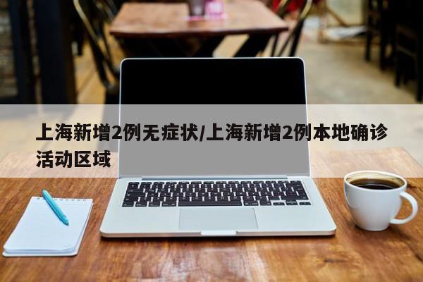 上海新增2例无症状/上海新增2例本地确诊活动区域