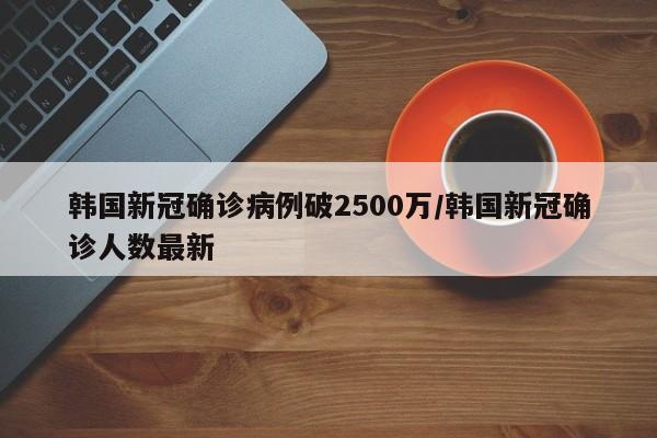 韩国新冠确诊病例破2500万/韩国新冠确诊人数最新
