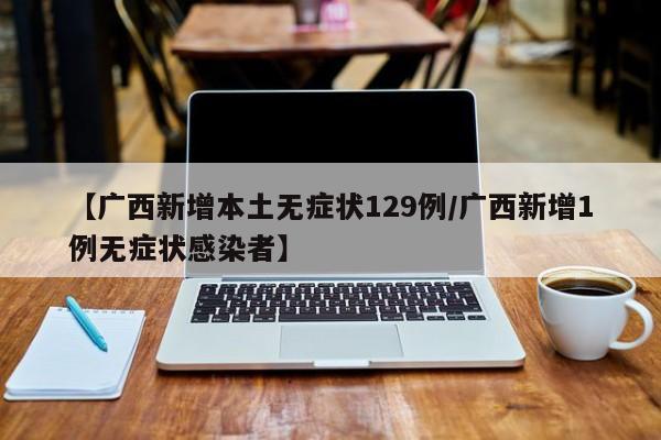 【广西新增本土无症状129例/广西新增1例无症状感染者】