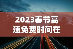 2023春节高速免费时间在哪查/2o21年春节高速免费时间 2023春节高速免费时间在哪查/2o21年春节高速免费时间