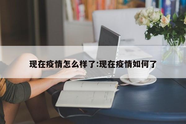 现在疫情怎么样了:现在疫情如何了