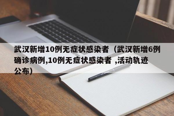 武汉新增10例无症状感染者(武汉新增6例确诊病例,10例无症状感染者 ,活动轨迹公布)