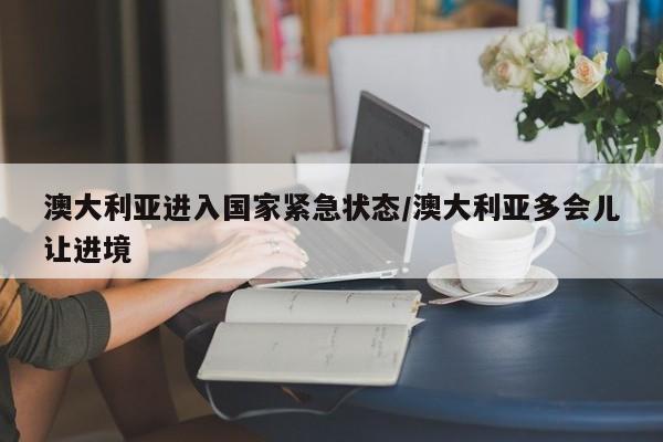 澳大利亚进入国家紧急状态/澳大利亚多会儿让进境