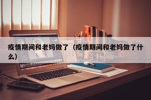 疫情期间和老妈做了(疫情期间和老妈做了什么)