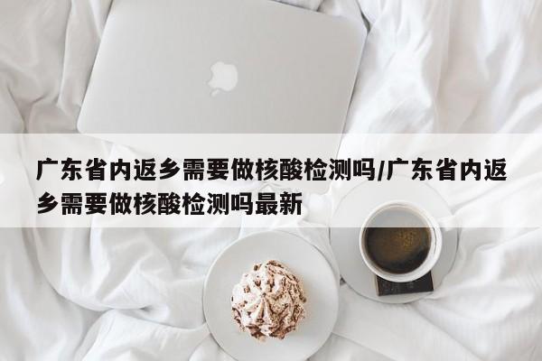 广东省内返乡需要做核酸检测吗/广东省内返乡需要做核酸检测吗最新