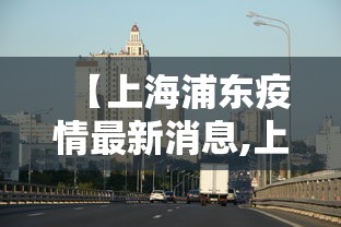 【上海浦东疫情最新消息,上海浦东疫情情况】 【上海浦东疫情最新消息,上海浦东疫情情况】