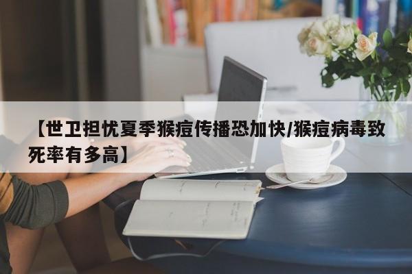 【世卫担忧夏季猴痘传播恐加快/猴痘病毒致死率有多高】