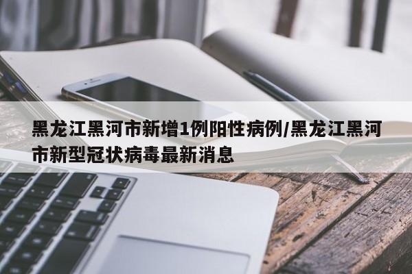 黑龙江黑河市新增1例阳性病例/黑龙江黑河市新型冠状病毒最新消息