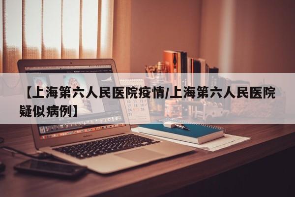 【上海第六人民医院疫情/上海第六人民医院疑似病例】