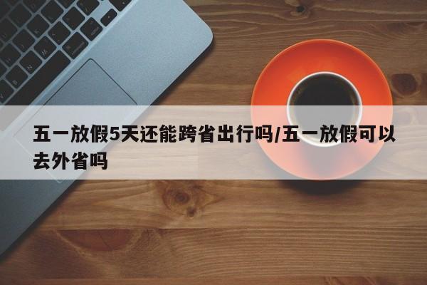 五一放假5天还能跨省出行吗/五一放假可以去外省吗