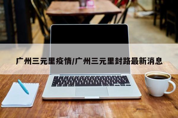 广州三元里疫情/广州三元里封路最新消息