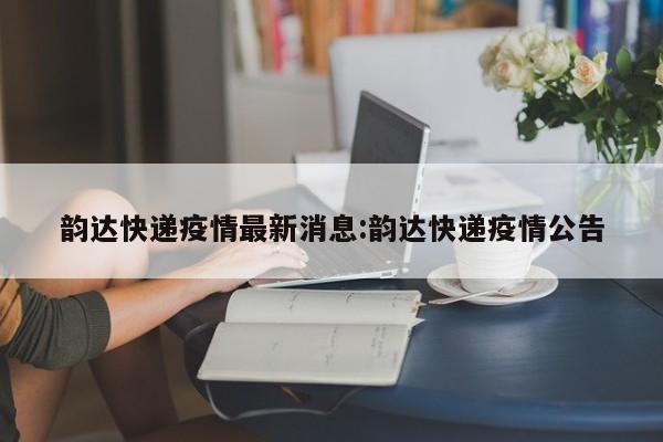 韵达快递疫情最新消息:韵达快递疫情公告